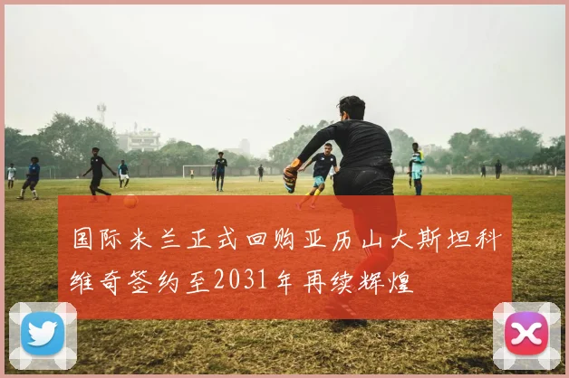 国际米兰正式回购亚历山大斯坦科维奇签约至2031年再续辉煌
