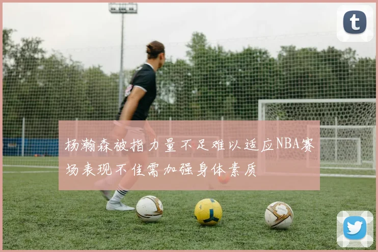 杨瀚森被指力量不足难以适应NBA赛场表现不佳需加强身体素质