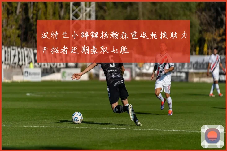 波特兰小锦鲤杨瀚森重返轮换助力开拓者近期豪取七胜