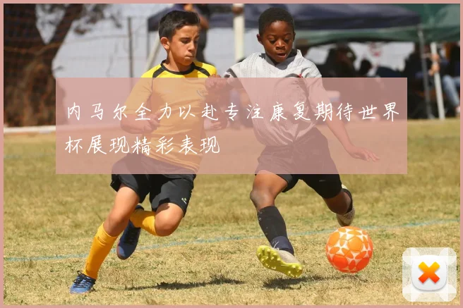 内马尔全力以赴专注康复期待世界杯展现精彩表现