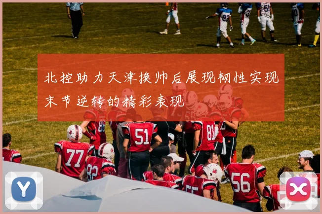 北控助力天津换帅后展现韧性实现末节逆转的精彩表现