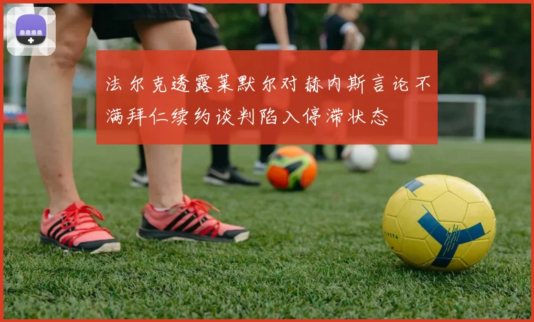 法尔克透露莱默尔对赫内斯言论不满拜仁续约谈判陷入停滞状态