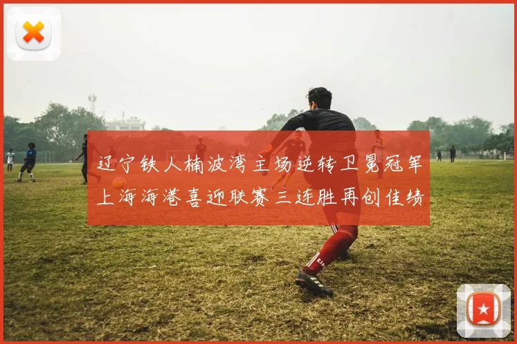辽宁铁人楠波湾主场逆转卫冕冠军上海海港喜迎联赛三连胜再创佳绩