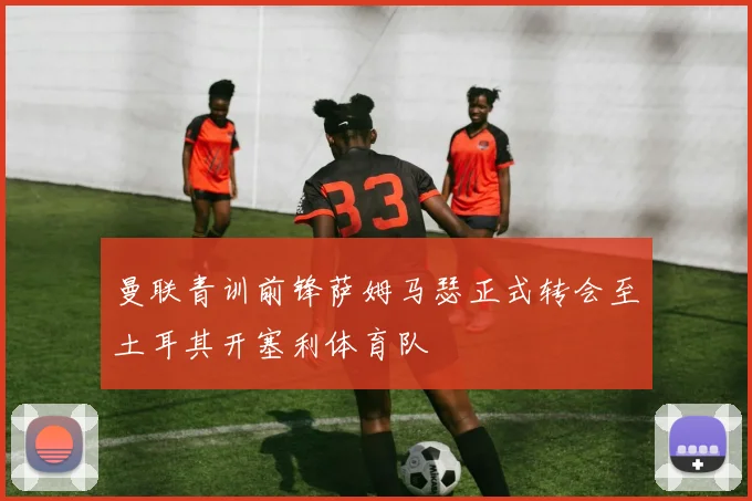 曼联青训前锋萨姆马瑟正式转会至土耳其开塞利体育队