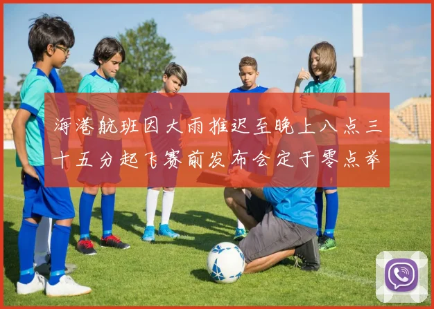 海港航班因大雨推迟至晚上八点三十五分起飞赛前发布会定于零点举行