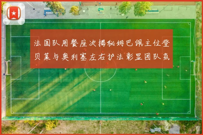 法国队用餐座次揭秘姆巴佩主位登贝莱与奥利塞左右护法彰显团队氛围