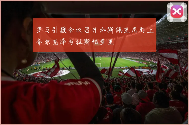 罗马引援会议召开加斯佩里尼盯上齐尔克泽与拉斯帕多里