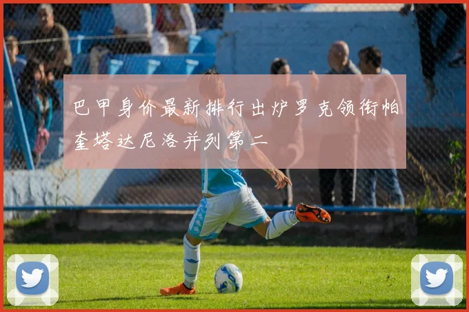 巴甲身价最新排行出炉罗克领衔帕奎塔达尼洛并列第二