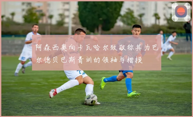 阿森西奥向卡瓦哈尔致敬称其为巴尔德贝巴斯青训的领袖与楷模