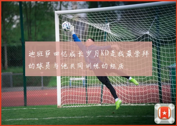 迪班萨回忆成长岁月KD是我最崇拜的球员与他共同训练的经历