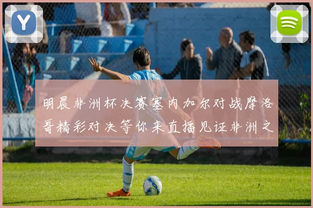 明晨非洲杯决赛塞内加尔对战摩洛哥精彩对决等你来直播见证非洲之王的诞生