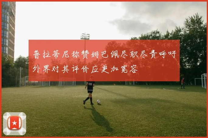 普拉蒂尼称赞姆巴佩尽职尽责呼吁外界对其评价应更加宽容