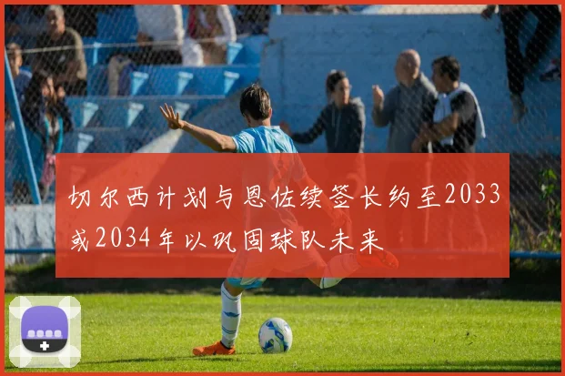 切尔西计划与恩佐续签长约至2033或2034年以巩固球队未来