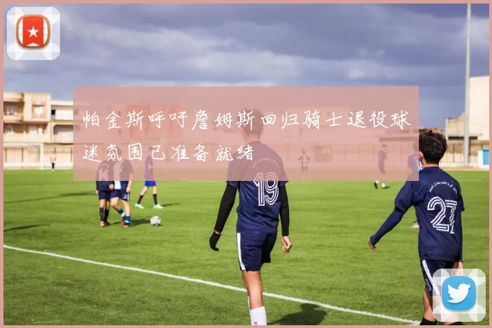 帕金斯呼吁詹姆斯回归骑士退役球迷氛围已准备就绪